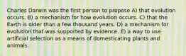 Charles Darwin was the first person to propose A) that evolution occurs. B) a mechanism for how evolution occurs. C) that the Earth is older than a few thousand years. D) a mechanism for evolution that was supported by evidence. E) a way to use artificial selection as a means of domesticating plants and animals.