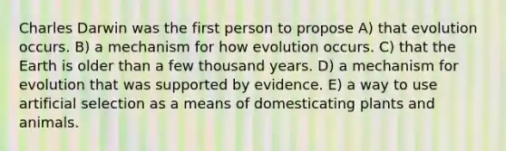 Charles Darwin was the first person to propose A) that evolution occurs. B) a mechanism for how evolution occurs. C) that the Earth is older than a few thousand years. D) a mechanism for evolution that was supported by evidence. E) a way to use artificial selection as a means of domesticating plants and animals.