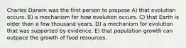 Charles Darwin was the first person to propose A) that evolution occurs. B) a mechanism for how evolution occurs. C) that Earth is older than a few thousand years. D) a mechanism for evolution that was supported by evidence. E) that population growth can outpace the growth of food resources.