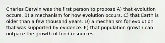 Charles Darwin was the first person to propose A) that evolution occurs. B) a mechanism for how evolution occurs. C) that Earth is older than a few thousand years. D) a mechanism for evolution that was supported by evidence. E) that population growth can outpace the growth of food resources.