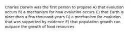 Charles Darwin was the first person to propose A) that evolution occurs B) a mechanism for how evolution occurs C) that Earth is older than a few thousand years D) a mechanism for evolution that was supported by evidence E) that population growth can outpace the growth of food resources