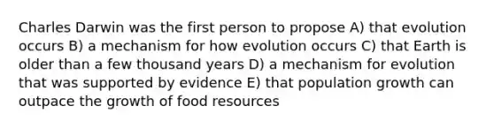 Charles Darwin was the first person to propose A) that evolution occurs B) a mechanism for how evolution occurs C) that Earth is older than a few thousand years D) a mechanism for evolution that was supported by evidence E) that population growth can outpace the growth of food resources