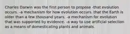 Charles Darwin was the first person to propose -that evolution occurs. -a mechanism for how evolution occurs. that the Earth is older than a few thousand years. -a mechanism for evolution that was supported by evidence. -a way to use artificial selection as a means of domesticating plants and animals.