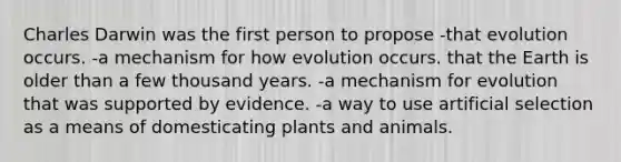 Charles Darwin was the first person to propose -that evolution occurs. -a mechanism for how evolution occurs. that the Earth is older than a few thousand years. -a mechanism for evolution that was supported by evidence. -a way to use artificial selection as a means of domesticating plants and animals.