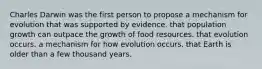 Charles Darwin was the first person to propose a mechanism for evolution that was supported by evidence. that population growth can outpace the growth of food resources. that evolution occurs. a mechanism for how evolution occurs. that Earth is older than a few thousand years.