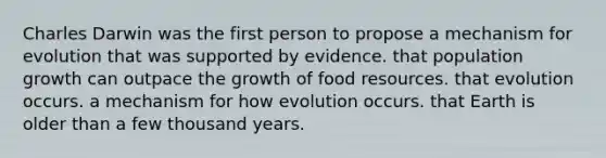 Charles Darwin was the first person to propose a mechanism for evolution that was supported by evidence. that population growth can outpace the growth of food resources. that evolution occurs. a mechanism for how evolution occurs. that Earth is older than a few thousand years.