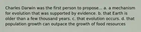 Charles Darwin was the first person to propose... a. a mechanism for evolution that was supported by evidence. b. that Earth is older than a few thousand years. c. that evolution occurs. d. that population growth can outpace the growth of food resources