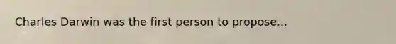 Charles Darwin was the first person to propose...