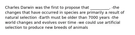 Charles Darwin was the first to propose that __________. -the changes that have occurred in species are primarily a result of natural selection -Earth must be older than 7000 years -the world changes and evolves over time -we could use artificial selection to produce new breeds of animals