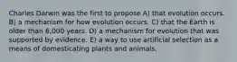 Charles Darwin was the first to propose A) that evolution occurs. B) a mechanism for how evolution occurs. C) that the Earth is older than 6,000 years. D) a mechanism for evolution that was supported by evidence. E) a way to use artificial selection as a means of domesticating plants and animals.