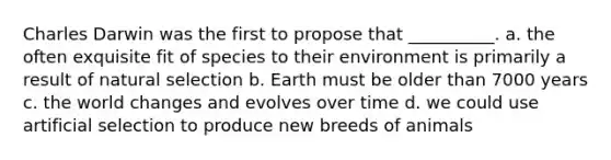 Charles Darwin was the first to propose that __________. a. the often exquisite fit of species to their environment is primarily a result of natural selection b. Earth must be older than 7000 years c. the world changes and evolves over time d. we could use artificial selection to produce new breeds of animals