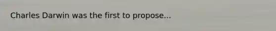 Charles Darwin was the first to propose...