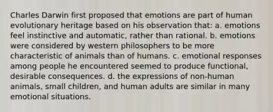 Charles Darwin first proposed that emotions are part of human evolutionary heritage based on his observation that: a. emotions feel instinctive and automatic, rather than rational. b. emotions were considered by western philosophers to be more characteristic of animals than of humans. c. emotional responses among people he encountered seemed to produce functional, desirable consequences. d. the expressions of non-human animals, small children, and human adults are similar in many emotional situations.