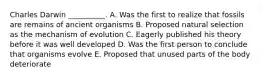 Charles Darwin __________. A. Was the first to realize that fossils are remains of ancient organisms B. Proposed natural selection as the mechanism of evolution C. Eagerly published his theory before it was well developed D. Was the first person to conclude that organisms evolve E. Proposed that unused parts of the body deteriorate