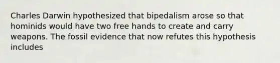 Charles Darwin hypothesized that bipedalism arose so that hominids would have two free hands to create and carry weapons. The fossil evidence that now refutes this hypothesis includes