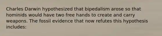 Charles Darwin hypothesized that bipedalism arose so that hominids would have two free hands to create and carry weapons. The fossil evidence that now refutes this hypothesis includes: