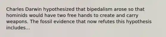 Charles Darwin hypothesized that bipedalism arose so that hominids would have two free hands to create and carry weapons. The fossil evidence that now refutes this hypothesis includes...