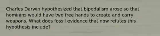 Charles Darwin hypothesized that bipedalism arose so that hominins would have two free hands to create and carry weapons. What does fossil evidence that now refutes this hypothesis include?