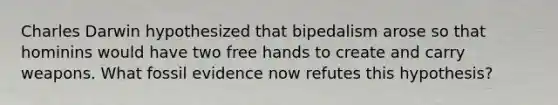 Charles Darwin hypothesized that bipedalism arose so that hominins would have two free hands to create and carry weapons. What fossil evidence now refutes this hypothesis?