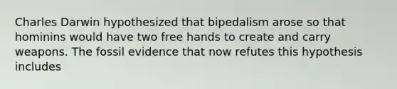 Charles Darwin hypothesized that bipedalism arose so that hominins would have two free hands to create and carry weapons. The fossil evidence that now refutes this hypothesis includes