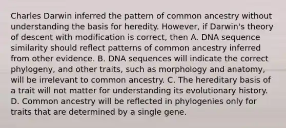 Charles Darwin inferred the pattern of common ancestry without understanding the basis for heredity. However, if Darwin's theory of descent with modification is correct, then A. DNA sequence similarity should reflect patterns of common ancestry inferred from other evidence. B. DNA sequences will indicate the correct phylogeny, and other traits, such as morphology and anatomy, will be irrelevant to common ancestry. C. The hereditary basis of a trait will not matter for understanding its evolutionary history. D. Common ancestry will be reflected in phylogenies only for traits that are determined by a single gene.