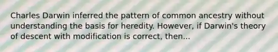 Charles Darwin inferred the pattern of common ancestry without understanding the basis for heredity. However, if Darwin's theory of descent with modification is correct, then...