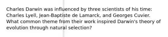 Charles Darwin was influenced by three scientists of his time: Charles Lyell, Jean-Baptiste de Lamarck, and Georges Cuvier. What common theme from their work inspired Darwin's theory of evolution through natural selection?