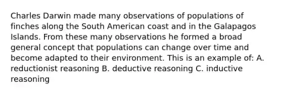 Charles Darwin made many observations of populations of finches along the South American coast and in the Galapagos Islands. From these many observations he formed a broad general concept that populations can change over time and become adapted to their environment. This is an example of: A. reductionist reasoning B. deductive reasoning C. inductive reasoning