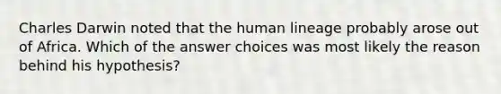 Charles Darwin noted that the human lineage probably arose out of Africa. Which of the answer choices was most likely the reason behind his hypothesis?