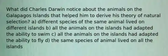 What did Charles Darwin notice about the animals on the Galapagos Islands that helped him to derive his theory of natural selection? a) different species of the same animal lived on different islands b) all the animals on the islands had adapted the ability to swim c) all the animals on the islands had adapted the ability to fly d) the same species of animal lived on all the islands