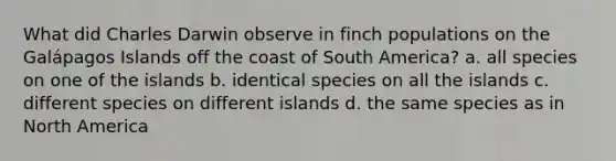 What did Charles Darwin observe in finch populations on the Galápagos Islands off the coast of South America? a. all species on one of the islands b. identical species on all the islands c. different species on different islands d. the same species as in North America