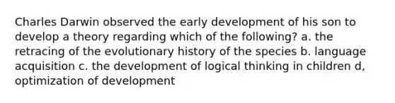 Charles Darwin observed the early development of his son to develop a theory regarding which of the following? a. the retracing of the evolutionary history of the species b. language acquisition c. the development of logical thinking in children d, optimization of development