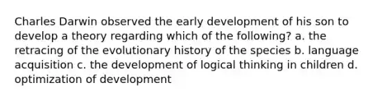 Charles Darwin observed the early development of his son to develop a theory regarding which of the following? a. the retracing of the evolutionary history of the species b. language acquisition c. the development of logical thinking in children d. optimization of development