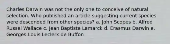 Charles Darwin was not the only one to conceive of natural selection. Who published an article suggesting current species were descended from other species? a. John Scopes b. Alfred Russel Wallace c. Jean Baptiste Lamarck d. Erasmus Darwin e. Georges-Louis Leclerk de Buffon