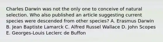 ​Charles Darwin was not the only one to conceive of natural selection. Who also published an article suggesting current species were descended from other species? A. ​Erasmus Darwin B. ​Jean Baptiste Lamarck C. ​Alfred Russel Wallace D. ​John Scopes E. ​Georges-Louis Leclerc de Buffon