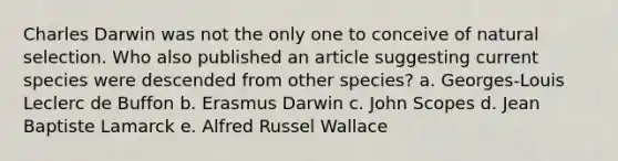 Charles Darwin was not the only one to conceive of natural selection. Who also published an article suggesting current species were descended from other species? a. ​Georges-Louis Leclerc de Buffon ​b. Erasmus Darwin c. ​John Scopes ​d. Jean Baptiste Lamarck ​e. Alfred Russel Wallace