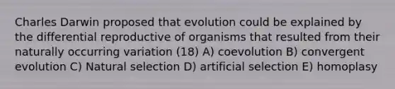 Charles Darwin proposed that evolution could be explained by the differential reproductive of organisms that resulted from their naturally occurring variation (18) A) coevolution B) convergent evolution C) Natural selection D) artificial selection E) homoplasy