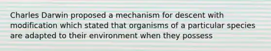 Charles Darwin proposed a mechanism for descent with modification which stated that organisms of a particular species are adapted to their environment when they possess