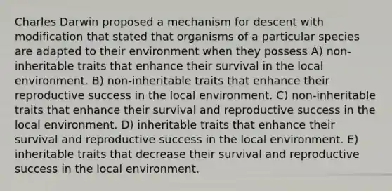 Charles Darwin proposed a mechanism for descent with modification that stated that organisms of a particular species are adapted to their environment when they possess A) non-inheritable traits that enhance their survival in the local environment. B) non-inheritable traits that enhance their reproductive success in the local environment. C) non-inheritable traits that enhance their survival and reproductive success in the local environment. D) inheritable traits that enhance their survival and reproductive success in the local environment. E) inheritable traits that decrease their survival and reproductive success in the local environment.