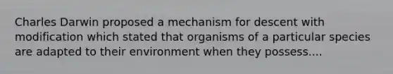 Charles Darwin proposed a mechanism for descent with modification which stated that organisms of a particular species are adapted to their environment when they possess....