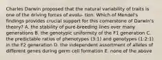 Charles Darwin proposed that the natural variability of traits is one of the driving forces of evolu- tion. Which of Mendel's findings provides crucial support for this cornerstone of Darwin's theory? A. the stability of pure-breeding lines over many generations B. the genotypic uniformity of the F1 generation C. the predictable ratios of phenotypes (3:1) and genotypes (1:2:1) in the F2 generation D. the independent assortment of alleles of different genes during germ cell formation E. none of the above