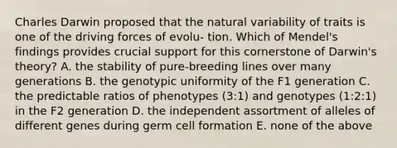 Charles Darwin proposed that the natural variability of traits is one of the driving forces of evolu- tion. Which of Mendel's findings provides crucial support for this cornerstone of Darwin's theory? A. the stability of pure-breeding lines over many generations B. the genotypic uniformity of the F1 generation C. the predictable ratios of phenotypes (3:1) and genotypes (1:2:1) in the F2 generation D. the independent assortment of alleles of different genes during germ cell formation E. none of the above