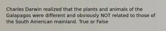 Charles Darwin realized that the plants and animals of the Galapagos were different and obviously NOT related to those of the South American mainland. True or False