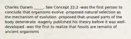 Charles Darwin _____. See Concept 22.2 -was the first person to conclude that organisms evolve -proposed natural selection as the mechanism of evolution -proposed that unused parts of the body deteriorate -eagerly published his theory before it was well-developed -was the first to realize that fossils are remains of ancient organisms