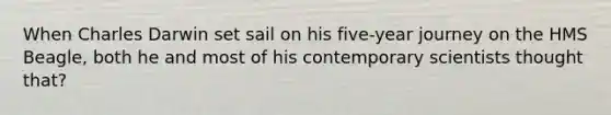 When Charles Darwin set sail on his five-year journey on the HMS Beagle, both he and most of his contemporary scientists thought that?