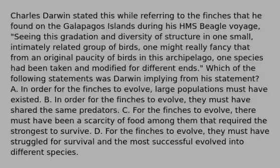 Charles Darwin stated this while referring to the finches that he found on the Galapagos Islands during his HMS Beagle voyage, "Seeing this gradation and diversity of structure in one small, intimately related group of birds, one might really fancy that from an original paucity of birds in this archipelago, one species had been taken and modified for different ends." Which of the following statements was Darwin implying from his statement? A. In order for the finches to evolve, large populations must have existed. B. In order for the finches to evolve, they must have shared the same predators. C. For the finches to evolve, there must have been a scarcity of food among them that required the strongest to survive. D. For the finches to evolve, they must have struggled for survival and the most successful evolved into different species.