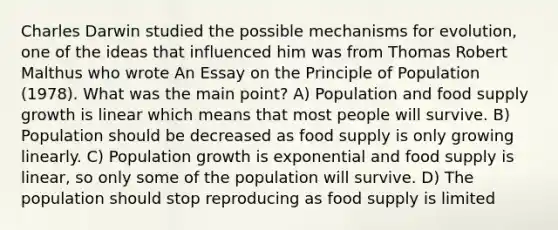 Charles Darwin studied the possible mechanisms for evolution, one of the ideas that influenced him was from Thomas Robert Malthus who wrote An Essay on the Principle of Population (1978). What was the main point? A) Population and food supply growth is linear which means that most people will survive. B) Population should be decreased as food supply is only growing linearly. C) Population growth is exponential and food supply is linear, so only some of the population will survive. D) The population should stop reproducing as food supply is limited