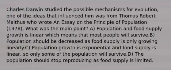 Charles Darwin studied the possible mechanisms for evolution, one of the ideas that influenced him was from Thomas Robert Malthus who wrote An Essay on the Principle of Population (1978). What was the main point? A) Population and food supply growth is linear which means that most people will survive.B) Population should be decreased as food supply is only growing linearly.C) Population growth is exponential and food supply is linear, so only some of the population will survive.D) The population should stop reproducing as food supply is limited.