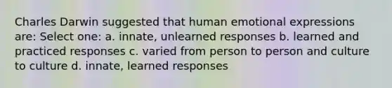 Charles Darwin suggested that human emotional expressions are: Select one: a. innate, unlearned responses b. learned and practiced responses c. varied from person to person and culture to culture d. innate, learned responses