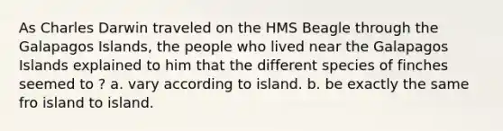 As Charles Darwin traveled on the HMS Beagle through the Galapagos Islands, the people who lived near the Galapagos Islands explained to him that the different species of finches seemed to ? a. vary according to island. b. be exactly the same fro island to island.